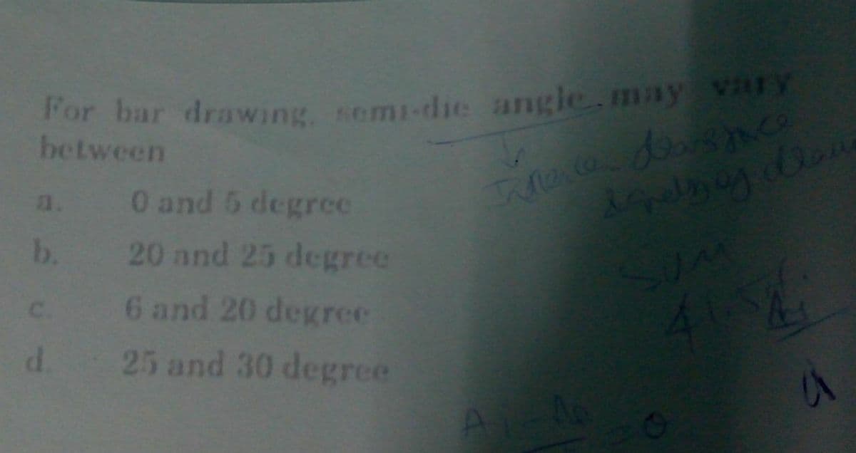 For bar drawing, semi-die angle.may vary
between
a. 0 and 5 degree
20 and 25 degrce
6 and 20 degree
b.
C.
d.
25 and 30 degrce
