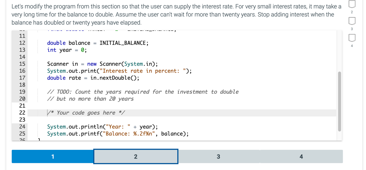 Let's modify the program from this section so that the user can supply the interest rate. For very small interest rates, it may take a
very long time for the balance to double. Assume the user can't wait for more than twenty years. Stop adding interest when the
balance has doubled or twenty years have elapsed.
2
11
12
double balance
INITIAL_BALANCE;
4
13
int year
0;
14
Scanner in
= new Scanner(System.in);
System.out.print("Interest rate in percent: ");
in.nextDouble();
15
16
17
double rate
18
// TODO: Count the years required for the investment to double
// but no more than 20 years
19
20
21
22
/* Your code goes here */
23
System.out.println("Year:
System.out.printf("Balance: %.2f%n", balance);
+ year);
24
25
26
1
2
3
4
