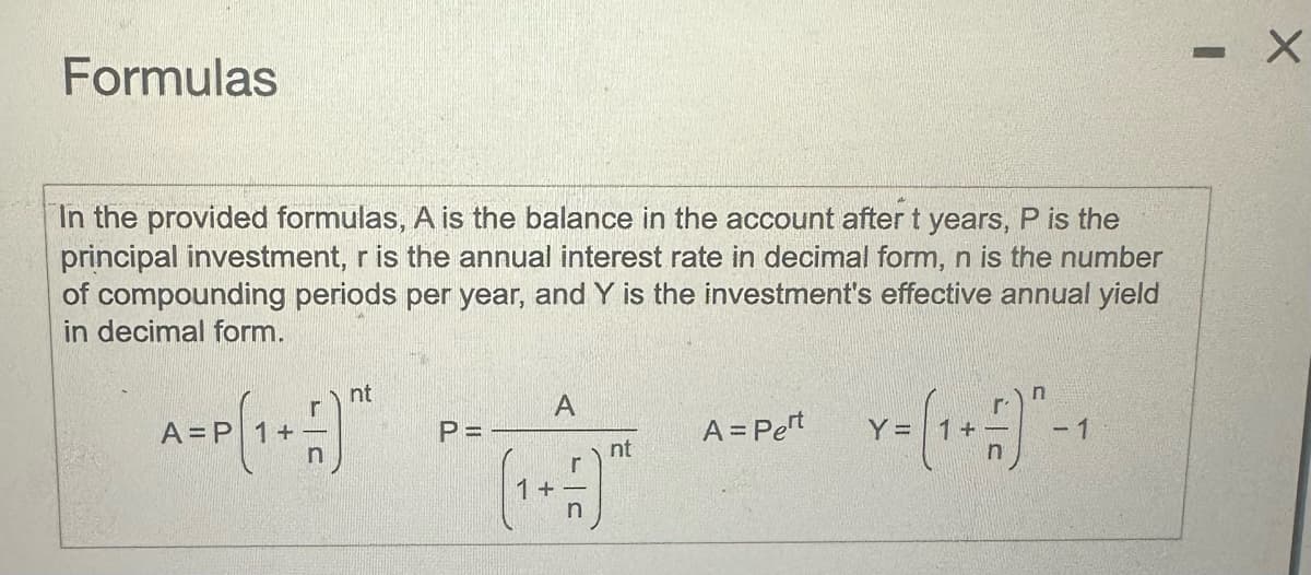 Formulas
In the provided formulas, A is the balance in the account after t years, P is the
principal investment, r is the annual interest rate in decimal form, n is the number
of compounding periods per year, and Y is the investment's effective annual yield
in decimal form.
nt
A
A = P
+
P =
A = Pert
nt
Y = (1+ ±)-1
-
×