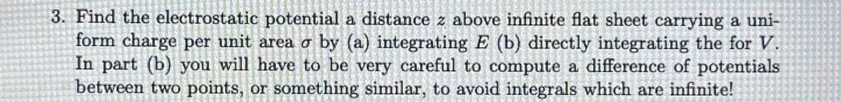 3. Find the electrostatic potential a distance z above infinite flat sheet carrying a uni-
form charge per unit area o by (a) integrating E (b) directly integrating the for V.
In part (b) you will have to be very careful to compute a difference of potentials
between two points, or something similar, to avoid integrals which are infinite!