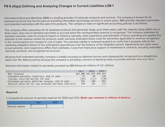 P8-6 (Algo) Defining and Analyzing Changes in Current Liabilities LO8-1
International Business Machines (IBM) is a leading provider of computer products and services. The company is known for its
hardware products but has focused on providing information technology services in recent years. IBM provides standard warranties
and extended warranties with the sale of its products. The company's note on significant accounting policies is as follows:
The company offers warranties for its hardware products that generally range up to three years, with the majority being either one or
three years. Any cost of standard warranties is accrued when the corresponding revenue is recognized. The company estimates its
standard warranty costs for products based on historical warranty claim experience and estimates of future spending and applies this
estimate to the revenue stream for products under warranty. Estimated future costs for warranties applicable to revenue recognized
in the current period are charged to cost of sales. The warranty liability is reviewed quarterly to verify that it properly reflects the
remaining obligation based on the anticipated expenditures over the balance of the obligation period. Adjustments are made when
actual warranty claim experience differs from estimates. Costs from fixed-price support or maintenance contracts, including extended
warranty contracts, are recognized as incurred.
Revenue from extended warranty contracts is initially recorded as deferred income and subsequently recognized on a straight-line
basis over the delivery period because the company is providing a service of standing ready to provide services over such term.
Selected information related to warranties provided by IBM follows (in millions of U.S. dollars):
2021 2020 2019
$43,000 $42,029 $46,364
92 98
(101) (111)
365
440
148
181
Net revenues
Standard warranty liability, end of year
Charges incurred during the year
Extended warranty deferred revenue, end of year
Revenue deferred for new extended warranty contracts
128
(130)
Warranty expense
492
213
Required:
1. Compute the amount of warranty expense for 2020 and 2021. (Enter your answers in millions of dollars.)
2021
2020