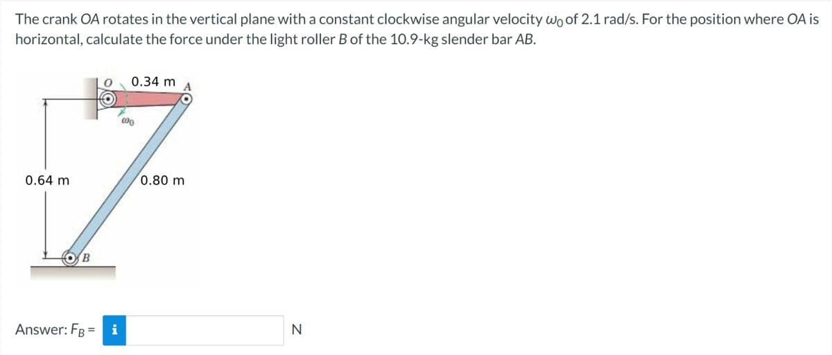 The crank OA rotates in the vertical plane with a constant clockwise angular velocity wo of 2.1 rad/s. For the position where OA is
horizontal, calculate the force under the light roller B of the 10.9-kg slender bar AB.
0.64 m
B
Answer: FBi
0.34 m
000
0.80 m
N