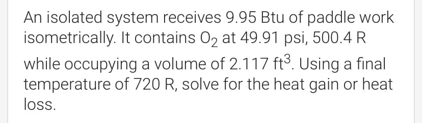 An isolated system receives 9.95 Btu of paddle work
isometrically. It contains O2 at 49.91 psi, 500.4 R
while occupying a volume of 2.117 ft³. Using a final
temperature of 720 R, solve for the heat gain or heat
loss.