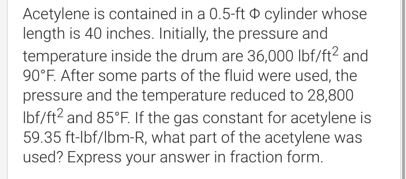 Acetylene is contained in a 0.5-ft cylinder whose
length is 40 inches. Initially, the pressure and
temperature inside the drum are 36,000 lbf/ft² and
90°F. After some parts of the fluid were used, the
pressure and the temperature reduced to 28,800
lbf/ft2 and 85°F. If the gas constant for acetylene is
59.35 ft-lbf/lbm-R, what part of the acetylene was
used? Express your answer in fraction form.