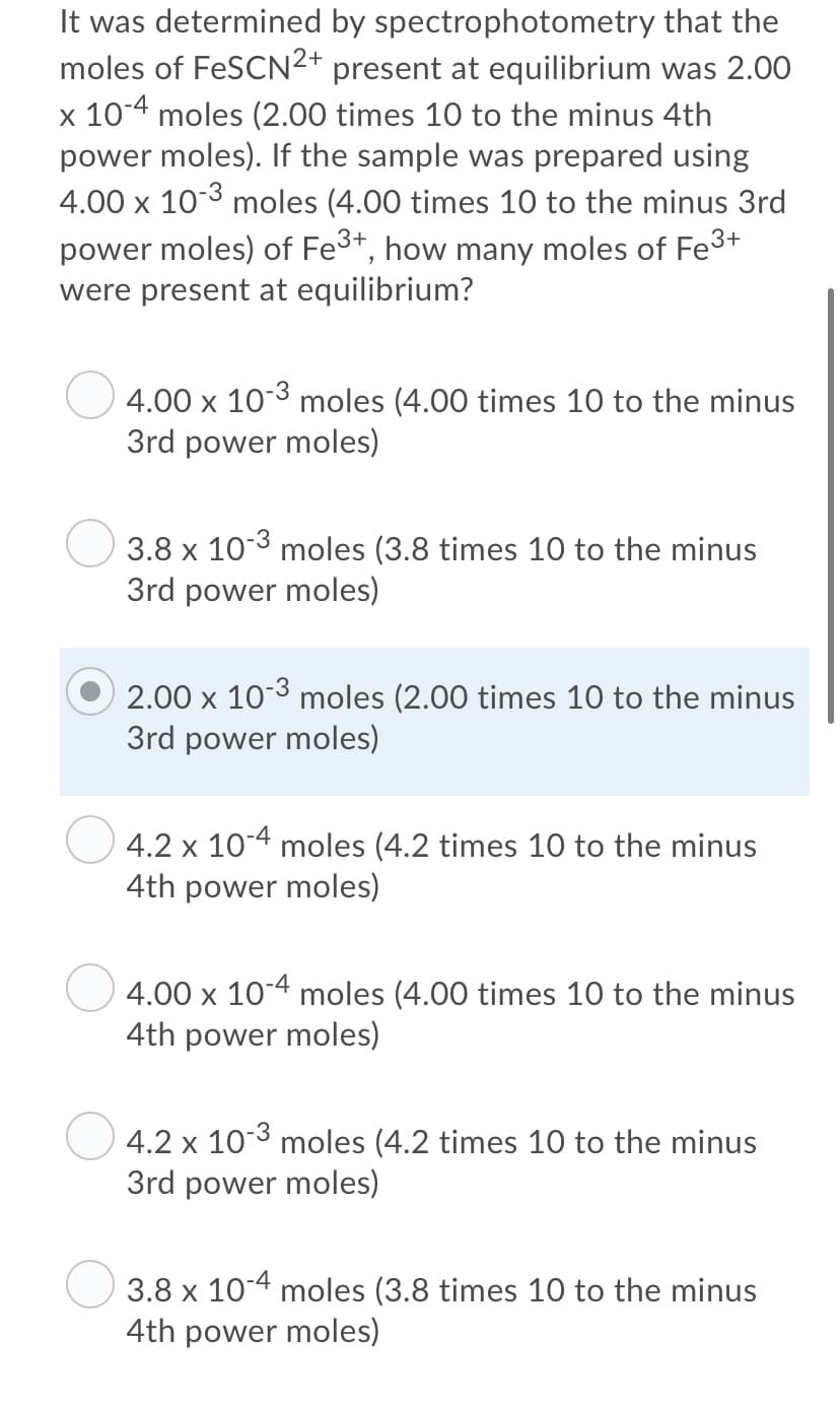 It was determined by spectrophotometry that the
moles of FeSCN2+ present at equilibrium was 2.00
x 10-4 moles (2.00 times 10 to the minus 4th
power moles). If the sample was prepared using
4.00 x 10-3 moles (4.00 times 10 to the minus 3rd
power moles) of Fe3+, how many moles of Fe3+
were present at equilibrium?
4.00 x 103 moles (4.00 times 10 to the minus
3rd power moles)
3.8 x 103 moles (3.8 times 10 to the minus
3rd power moles)
2.00 x 103 moles (2.00 times 10 to the minus
3rd power moles)
4.2 x 10-4 moles (4.2 times 10 to the minus
4th power moles)
4.00 x 10-4 moles (4.00 times 10 to the minus
4th power moles)
4.2 x
10-3
moles (4.2 times 10 to the minus
3rd power moles)
3.8 x 10-4 moles (3.8 times 10 to the minus
4th power moles)
