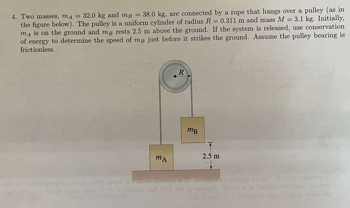 4. Two masses, mA = 32.0 kg and mB = 38.0 kg, are connected by a rope that hangs over a pulley (as in
the figure below). The pulley is a uniform cylinder of radius R = 0.311 m and mass M = 3.1 kg. Initially,
mA is on the ground and mp rests 2.5 m above the ground. If the system is released, use conservation
of energy to determine the speed of mB just before it strikes the ground. Assume the pulley bearing is
frictionless.
MA
R
MB
2.5 m
w
ads 01 saliban old guol my 25 ai donotw 11 sign of suptoj to me asimpen alod A S
go heilags el sol tedw am I to 1919msib and flod sdt guimus.A has ati de boilqqa od team anarw
Silod (alustio vlajsmixo1qgs) sdi to sabe o