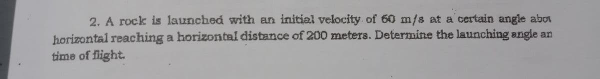 2. A rock is launched with an initial velocity of 60 m/s at a certain angle abo
horizontal reaching a horizontal distance of 200 meters. Determine the launching angle an
time of flight.