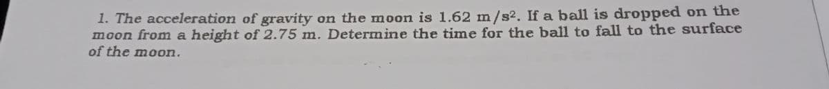 1. The acceleration of gravity on the moon is 1.62 m/s2. If a ball is dropped on the
moon from a height of 2.75 m. Determine the time for the ball to fall to the surface
of the moon.
