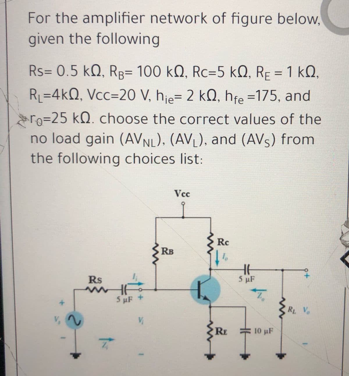 For the amplifier network of figure below,
given the following
Rs= 0.5 kQ, RR= 100 kQ, Rc=5 kQ, RF = 1 kQ,
R=4kQ, Vcc=20 V, hie= 2 kQ, hfe =175, and
ro=25 kQ. choose the correct values of the
no load gain (AVNL), (AV), and (AVS) from
the following choices list:
Vcc
Rc
RB
Rs
5 μF
5 µF +
R Vo
RE
10 μΕ.

