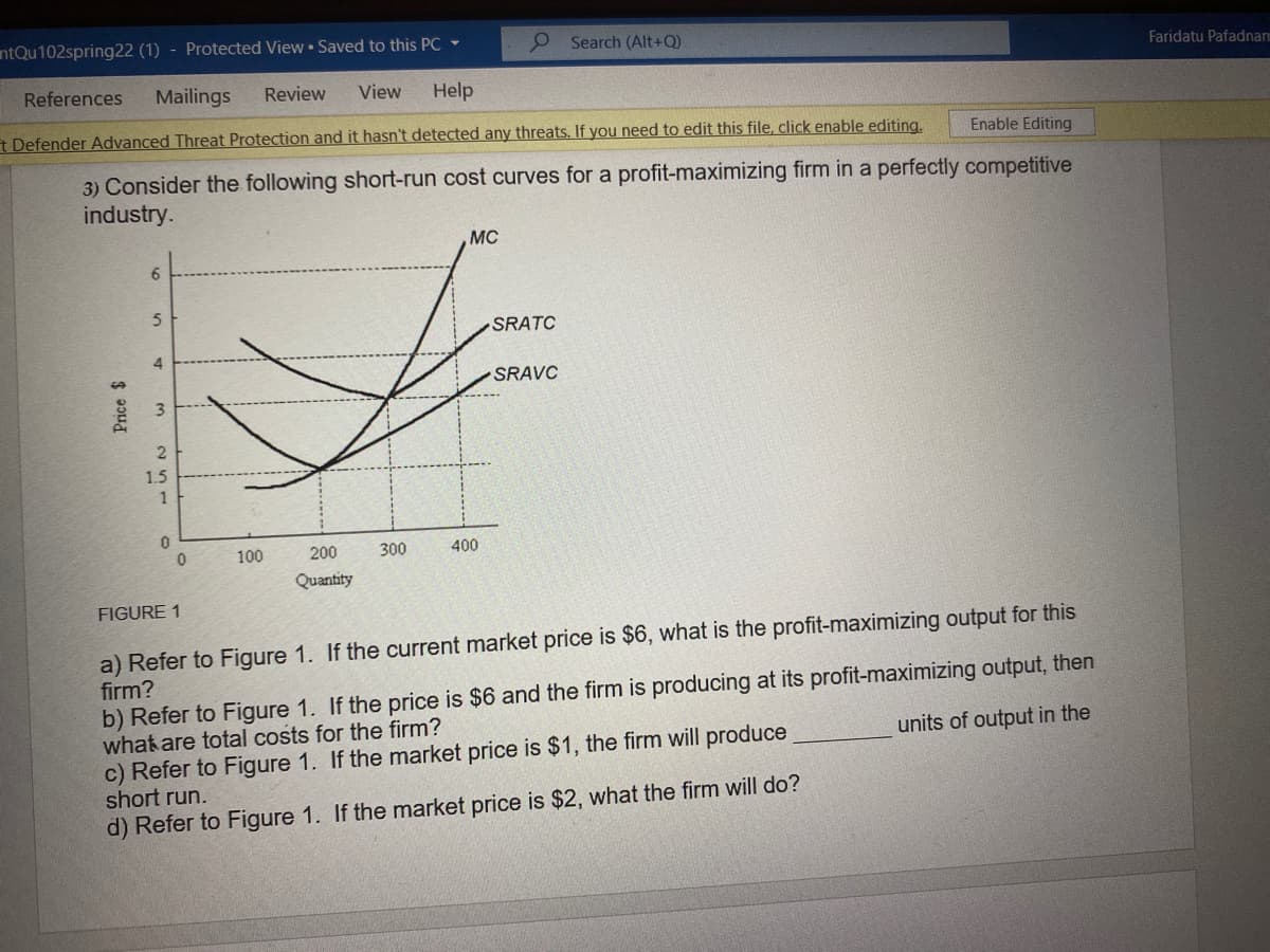 ntQu102spring22 (1) - Protected View • Saved to this PC -
O Search (Alt+Q)
Faridatu Pafadnam
References
Mailings
Review
View
Help
t Defender Advanced Threat Protection and it hasn't detected any threats. If you need to edit this file, click enable editing,
Enable Editing
3) Consider the following short-run cost curves for a profit-maximizing firm in a perfectly competitive
industry.
MC
SRATC
4
SRAVC
1.5
1
100
200
300
400
Quantity
FIGURE 1
a) Refer to Figure 1. If the current market price is $6, what is the profit-maximizing output for this
firm?
b) Refer to Figure 1. If the price is $6 and the firm is producing at its profit-maximizing output, then
what are total costs for the firm?
c) Refer to Figure 1. If the market price is $1, the firm will produce
short run.
units of output in the
d) Refer to Figure 1. If the market price is $2, what the firm will do?
Price $
