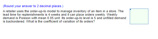 (Round your answer to 2 decimal places.)
A retailer uses the order-up-to model to manage inventory of an item in a store. The
lead time for replenishments is 4 weeks and it can place orders weekly. Weekly
demand is Poisson with mean 0.05 unit. Its order-up-to level is 5 and unfilled demand
is backordered. What is the coefficient of variation of its orders?

