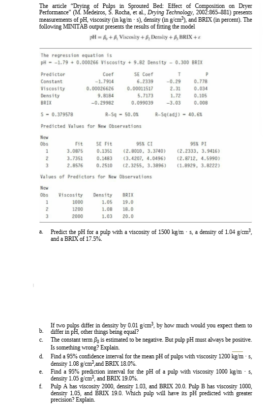 The article "Drying of Pulps in Sprouted Bed: Effect of Composition on Dryer
Performance" (M. Medeiros, S. Rocha, et al., Drying Technology, 2002:865-881) presents
measurements of pH, viscosity (in kg/m - s), density (in g/cm), and BRIX (in percent). The
following MINITAB output presents the results of fitting the model
pH = 6, +6, Viscosity + B, Density + ß, BRIX +€
The regression equation is
pH - -1.79 + 0.000266 Viscosity + 9.82 Density - 0.300 BRIX
Predictor
Coef
SE Coef
Constant
-1.7914
6.2339
-0.29
0.778
Viscosity
0.00026626
0.00011517
2.31
0.034
Density
9.8184
5.7173
1.72
0.105
BRIX
-0.29982
0.099039
-3.03
0.008
S - 0.379578
R-Sq - 50.0%
R-Sq(adj) - 40.6%
Predicted Values for New Observations
New
Obs
Fit
SE Fit
95% CI
95% PI
3.0875
0.1351
(2.8010, 3.3740)
(2.2333, 3.9416)
(3.4207, 4.0496)
(2.3255, 3.3896)
2
3.7351
0.1483
(2.8712, 4.5990)
з
2.8576
0.2510
(1.8929, 3.8222)
Values of Predictors for New Observations
New
Obs
Viscosity
Density
BRIX
1000
1.05
19.0
1200
1.08
18.0
2000
1.03
20.0
Predict the pH for a pulp with a viscosity of 1500 kg/m - s, a density of 1.04 g/cm?,
and a BRIX of 17.5%.
a.
If two pulps differ in density by 0.01 g/cm², by how much would you expect them to
differ in pH, other things being equal?
ъ.
The constant term Bo is estimated to be negative. But pulp pH must always be positive.
Is something wrong? Explain.
Find a 95% confidence interval for the mean pH of pulps with viscosity 1200 kg/m - s,
density 1.08 g/cm³,and BRIX 18.0%.
Find a 95% prediction interval for the pH of a pulp with viscosity 1000 kg/m - s,
density 1.05 g/cm?, and BRIX 19.0%.
f. Pulp A has viscosity 2000, density 1.03, and BRIX 20.0. Pulp B has viscosity 1000,
density 1.05, and BRIX 19.0. Which pulp will have its pH predicted with greater
precision? Explain.
C.
d.
e.
