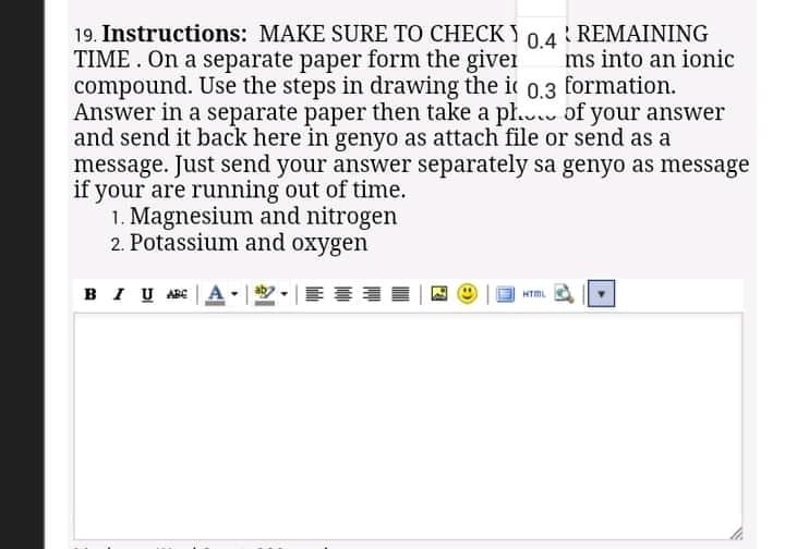 19. Instructions: MAKE SURE TO CHECK)
TIME . On a separate paper form the giver
compound. Use the steps in drawing the i
Answer in a separate paper then take a pl. of your answer
and send it back here in genyo as attach file or send as a
message. Just send your answer separately sa genyo as message
if your are running out of time.
1. Magnesium and nitrogen
2. Potassium and oxygen
R REMAINING
0.4
ms into an ionic
formation.
0.3
BI U ABE
看
HTML

