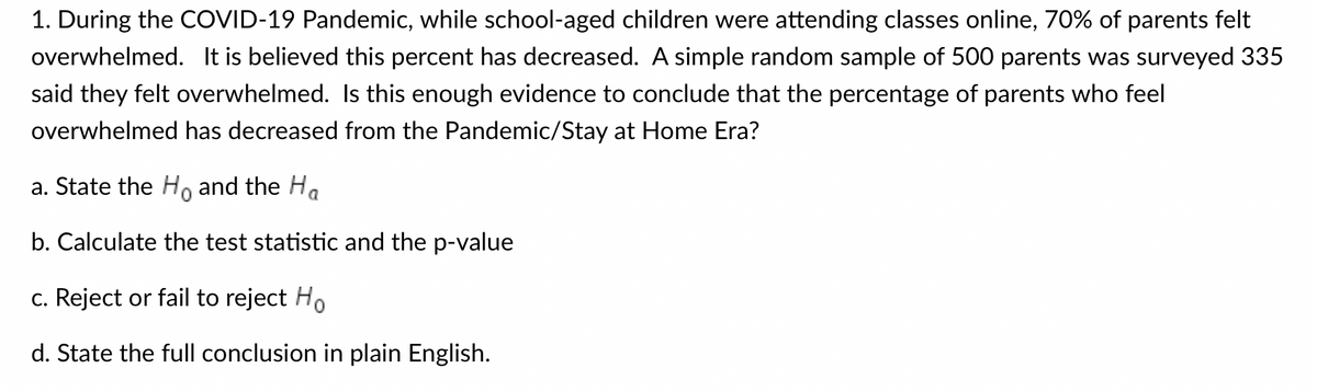 1. During the COVID-19 Pandemic, while school-aged children were attending classes online, 70% of parents felt
overwhelmed. It is believed this percent has decreased. A simple random sample of 500 parents was surveyed 335
said they felt overwhelmed. Is this enough evidence to conclude that the percentage of parents who feel
overwhelmed has decreased from the Pandemic/Stay at Home Era?
a. State the Ho and the Ha
b. Calculate the test statistic and the p-value
c. Reject or fail to reject Ho
d. State the full conclusion in plain English.