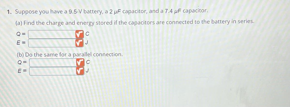 1. Suppose you have a 9.5-V battery, a 2 µF capacitor, and a 7.4 µF capacitor.
(a) Find the charge and energy stored if the capacitors are connected to the battery in series.
Q=
E =
с
J
(b) Do the same for a parallel connection.
Q=
E=
(5
C
J