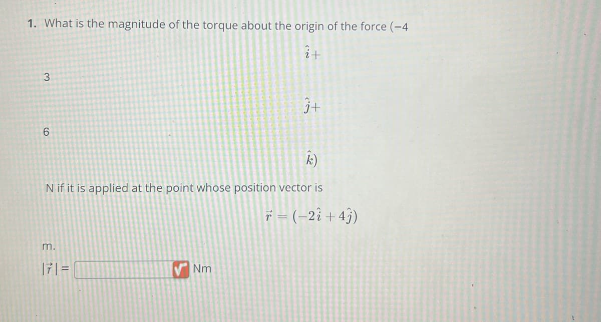 1. What is the magnitude of the torque about the origin of the force (-4
î+
3
6
N if it is applied at the point whose position vector is
m.
|7| =
3+
Nm
r = (-2i+43)