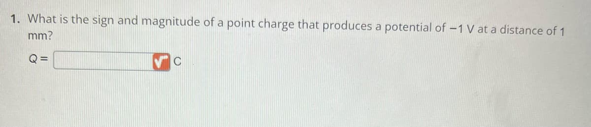 1. What is the sign and magnitude of a point charge that produces a potential of -1 V at a distance of 1
mm?
Q=
C