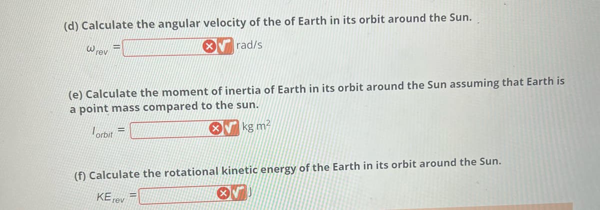 (d) Calculate the angular velocity of the of Earth in its orbit around the Sun.
rad/s
W rev
(e) Calculate the moment of inertia of Earth in its orbit around the Sun assuming that Earth is
a point mass compared to the sun.
kg m²
Torbit
=
(f) Calculate the rotational kinetic energy of the Earth in its orbit around the Sun.
OV
KE rev