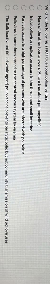 Which of the following is NOT true about poliomyelitis?
None of the other four answers (All are true about poliomyelitis)
Initial poliovirus replication occurs in the throat and small intestine
Paralysis occurs in a high percentage of persons who are infected with poliovirus
Poliovirus is sometimes spread to the central nervous system by viremia
The Salk inactivated (killed whole agent) polio vaccine prevents paralytic polio but not community transmission of wild polioviruses
00000