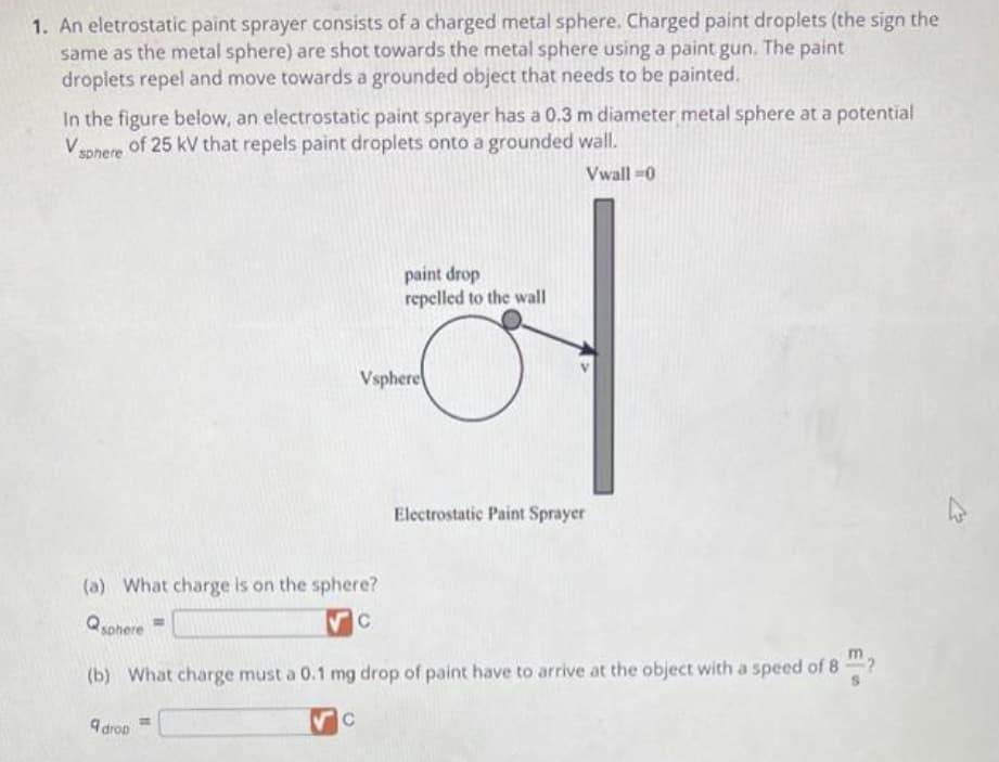 1. An eletrostatic paint sprayer consists of a charged metal sphere. Charged paint droplets (the sign the
same as the metal sphere) are shot towards the metal sphere using a paint gun. The paint
droplets repel and move towards a grounded object that needs to be painted.
In the figure below, an electrostatic paint sprayer has a 0.3 m diameter metal sphere at a potential
V sphere of 25 kV that repels paint droplets onto a grounded wall.
Vwall=0
(a) What charge is on the sphere?
C
Qsphere
9 drop
paint drop
repelled to the wall
Vsphere
с
(b) What charge must a 0.1 mg drop of paint have to arrive at the object with a speed of 8
Electrostatic Paint Sprayer