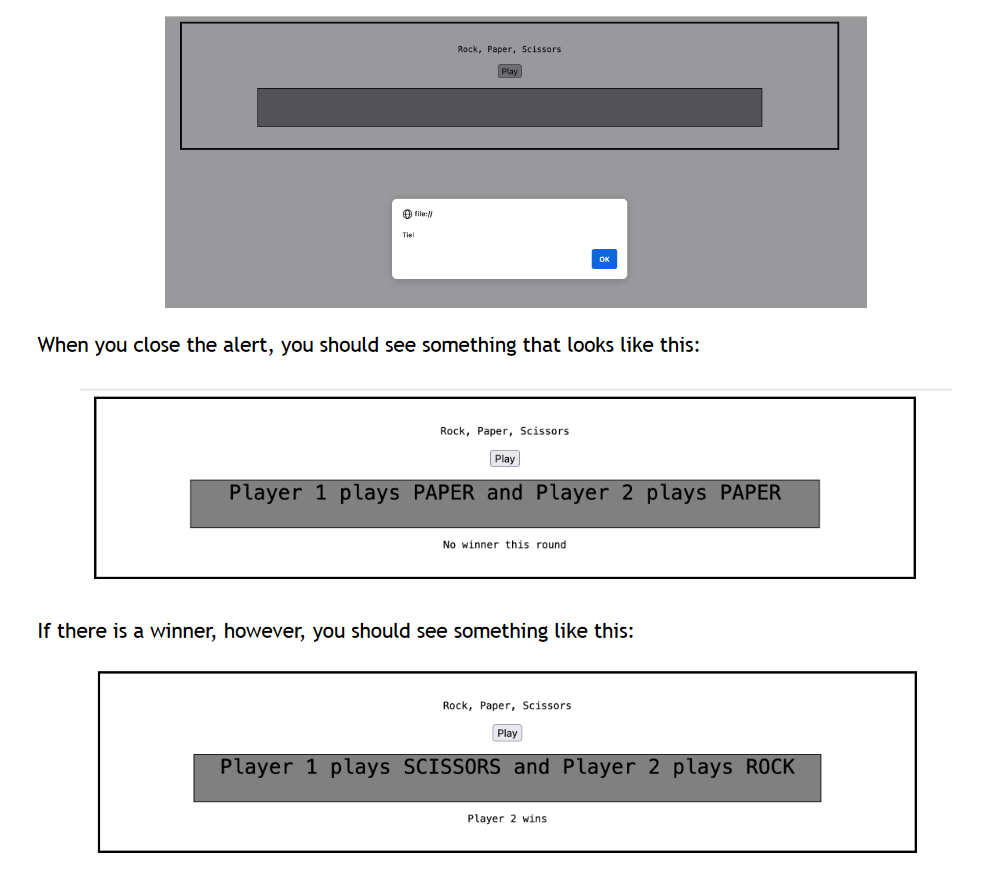 Tiel
file://
Rock, Paper, Scissors
Play
When you close the alert, you should see something that looks like this:
Rock, Paper, Scissors
Play
Player 1 plays PAPER and Player 2 plays PAPER
No winner this round
If there is a winner, however, you should see something like this:
Rock, Paper, Scissors.
Play
Player 1 plays SCISSORS and Player 2 plays ROCK
Player 2 wins