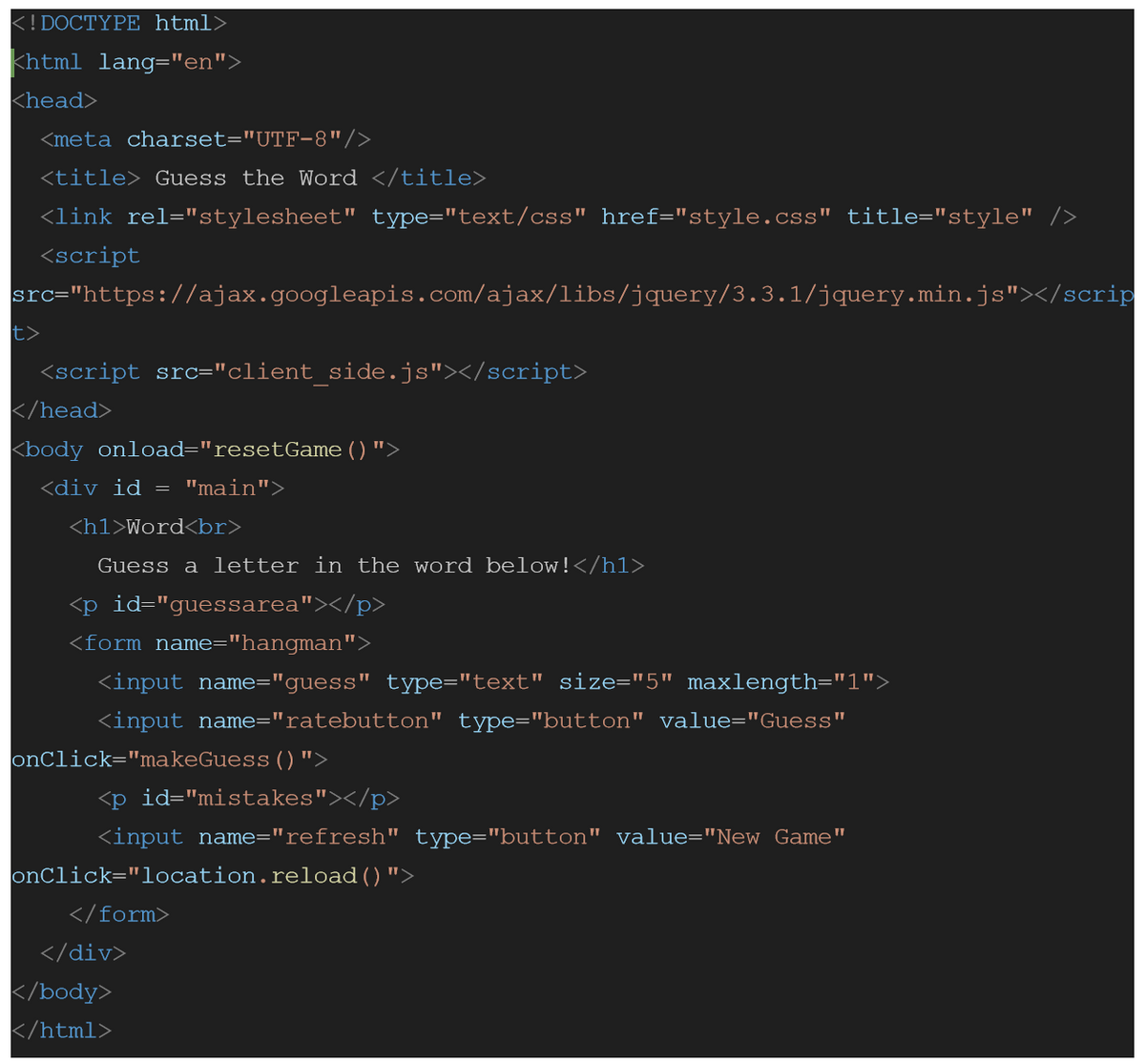 <!DOCTYPE html>
khtml lang="en">
<head>
<meta charset="UTF-8"/>
<title> Guess the Word </title>
<link rel="stylesheet" type="text/css" href="style.css" title="style" />
<script
|src="https://ajax.googleapis.com/ajax/libs/jquery/3.3.1/jquery.min.js"></scrip
t>
<script src="client_side.js"></script>
</head>
<body onload="resetGame () ">
<div id
=
"main">
<h1>Word<br>
Guess a letter in the word below!</h1>
<p id="guessarea"></p>
<form name="hangman">
<input name="guess" type="text" size="5" maxlength="1">
<input name="ratebutton" type="button" value="Guess"
onClick="makeGuess ()">
<p id="mistakes"></p>
<input name="refresh" type="button" value="New Game"
onClick="location.reload()">
</form>
</div>
</body>
</html>