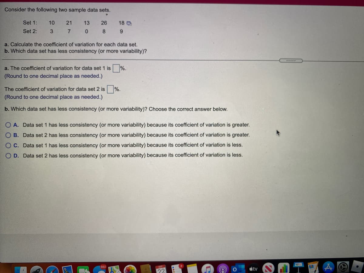 Consider the following two sample data sets.
Set 1:
10
21
13
26
18 D
Set 2:
3.
8
a. Calculate the coefficient of variation for each data set.
b. Which data set has less consistency (or more variability)?
a. The coefficient of variation for data set 1 is %.
(Round to one decimal place as needed.)
The coefficient of variation for data set 2 is %.
(Round to one decimal place as needed.)
b. Which data set has less consistency (or more variability)? Choose the correct answer below.
O A. Data set 1 has less consistency (or more variability) because its coefficient of variation is greater.
O B. Data set 2 has less consistency (or more variability) because its coefficient of variation is greater.
O C. Data set 1 has less consistency (or more variability) because its coefficient of variation is less.
O D. Data set 2 has less consistency (or more variability) because its coefficient of variation is less.
592
tv
