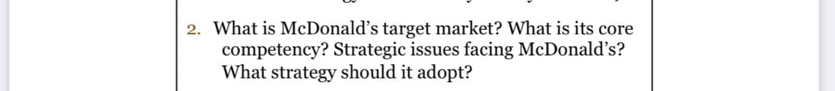 2. What is McDonald's target market? What is its core
competency? Strategic issues facing McDonald's?
What strategy should it adopt?