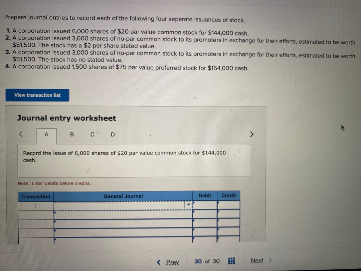 Prepare journal entries to record each of the following four separate issuances of stock.
1. A corporation issued 6,000 shares of $20 par value common stock for $144,000 cash.
2. A corporation issued 3,000 shares of no-par common stock to its promoters in exchange for their efforts, estimated to be worth
$51,500. The stock has a $2 per share stated value.
3. A corporation issued 3,000 shares of no-par common stock to its promoters in exchange for their efforts, estimated to be worth
$51,500. The stock has no stated value.
4. A corporation issued 1,500 shares of $75 par value preferred stock for $164,000 cash.
View transaction list
Journal entry worksheet
B
C
<>
Record the issue of 6,000 shares of $20 par value common stock for $144,000
cash.
Note: Enter debits before credits.
Transaction
General Journal
Debit
Credit
1
< Prev
30 of 30
Next >
