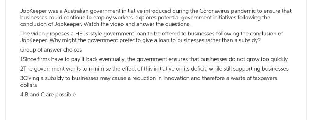 JobKeeper was a Australian government initiative introduced during the Coronavirus pandemic to ensure that
businesses could continue to employ workers. explores potential government initiatives following the
conclusion of JobKeeper. Watch the video and answer the questions.
The video proposes a HECS-style government loan to be offered to businesses following the conclusion of
JobKeeper. Why might the government prefer to give a loan to businesses rather than a subsidy?
Group of answer choices.
1Since firms have to pay it back eventually, the government ensures that businesses do not grow too quickly
2The government wants to minimise the effect of this initiative on its deficit, while still supporting businesses
3Giving a subsidy to businesses may cause a reduction in innovation and therefore a waste of taxpayers
dollars
4 B and C are possible