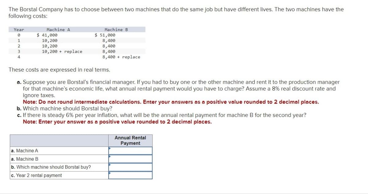 The Borstal Company has to choose between two machines that do the same job but have different lives. The two machines have the
following costs:
Year
Machine A
Machine B
0
$ 41,000
$ 51,000
1
10,200
8,400
2
10,200
8,400
3
10,200+ replace
8,400
4
8,400 replace
These costs are expressed in real terms.
a. Suppose you are Borstal's financial manager. If you had to buy one or the other machine and rent it to the production manager
for that machine's economic life, what annual rental payment would you have to charge? Assume a 8% real discount rate and
ignore taxes.
Note: Do not round intermediate calculations. Enter your answers as a positive value rounded to 2 decimal places.
b. Which machine should Borstal buy?
c. If there is steady 6% per year inflation, what will be the annual rental payment for machine B for the second year?
Note: Enter your answer as a positive value rounded to 2 decimal places.
a. Machine A
a. Machine B
b. Which machine should Borstal buy?
c. Year 2 rental payment
Annual Rental
Payment