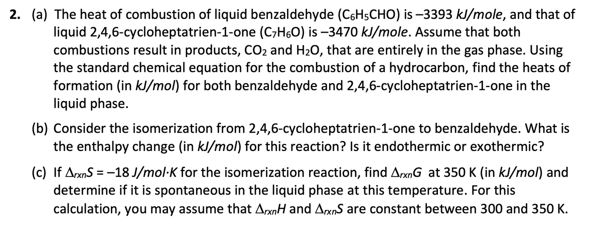 2. (a) The heat of combustion of liquid benzaldehyde (C6H5CHO) is -3393 kJ/mole, and that of
liquid 2,4,6-cycloheptatrien-1-one (C₂H6O) is -3470 kJ/mole. Assume that both
combustions result in products, CO2 and H₂O, that are entirely in the gas phase. Using
the standard chemical equation for the combustion of a hydrocarbon, find the heats of
formation (in kJ/mol) for both benzaldehyde and 2,4,6-cycloheptatrien-1-one in the
liquid phase.
(b) Consider the isomerization from 2,4,6-cycloheptatrien-1-one to benzaldehyde. What is
the enthalpy change (in kJ/mol) for this reaction? Is it endothermic or exothermic?
(c) If ArxnS = -18 J/mol-K for the isomerization reaction, find ArxnG at 350 K (in kJ/mol) and
determine if it is spontaneous in the liquid phase at this temperature. For this
calculation, you may assume that ArxnH and ArxnS are constant between 300 and 350 K.
