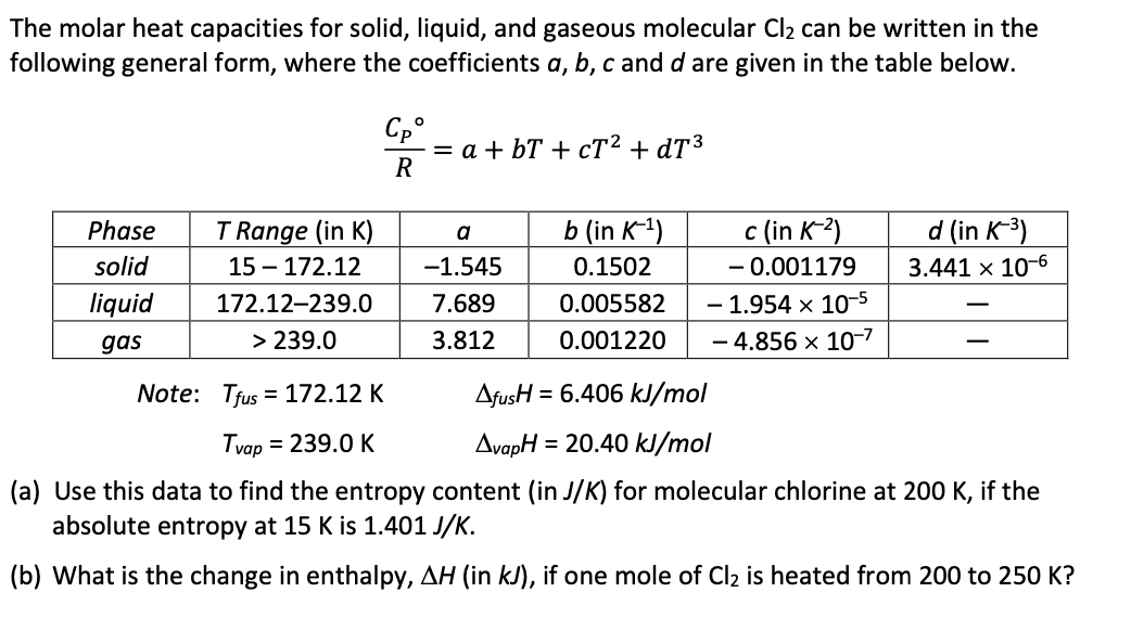 The molar heat capacities for solid, liquid, and gaseous molecular Cl₂ can be written in the
following general form, where the coefficients a, b, c and d are given in the table below.
Phase
solid
liquid
gas
T Range (in K)
15-172.12
172.12-239.0
> 239.0
Note:
Cpº
R
= a +bT+cT² +dT³
a
-1.545
7.689
3.812
b (in K-¹)
0.1502
0.005582
0.001220
c (in K-²)
-0.001179
-1.954 x 10-5
- 4.856 x 10-7
d (in K-³)
3.441 x 10-6
Tfus = 172.12 K
AfusH = 6.406 kJ/mol
Tvap = 239.0 K
AvapH = 20.40 kJ/mol
(a) Use this data to find the entropy content (in J/K) for molecular chlorine at 200 K, if the
absolute entropy at 15 K is 1.401 J/K.
(b) What is the change in enthalpy, AH (in kJ), if one mole of Cl₂ is heated from 200 to 250 K?