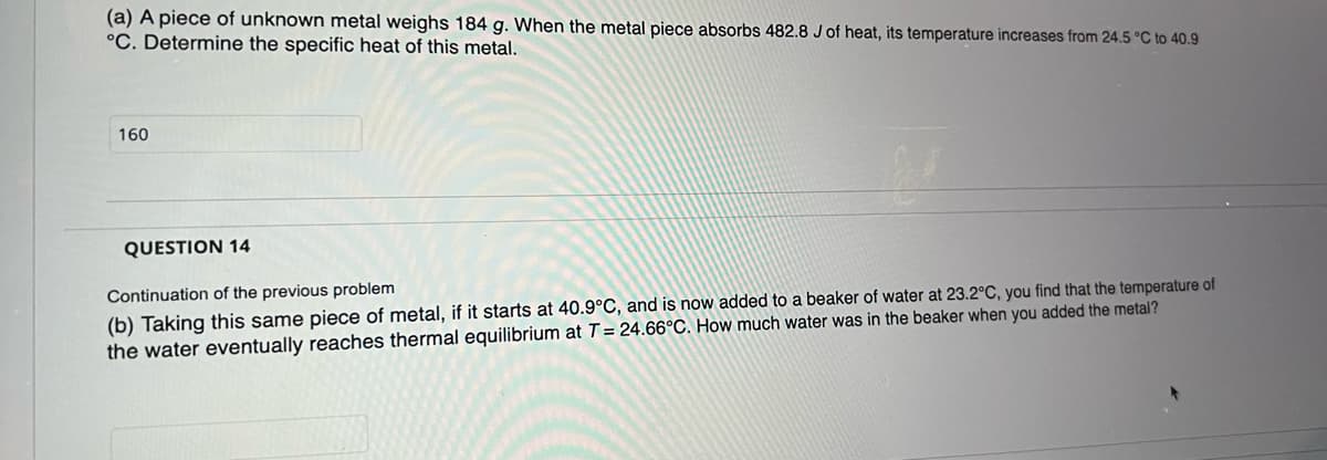 (a) A piece of unknown metal weighs 184 g. When the metal piece absorbs 482.8 J of heat, its temperature increases from 24.5 °C to 40.9
°C. Determine the specific heat of this metal.
160
QUESTION 14
Continuation of the previous problem
(b) Taking this same piece of metal, if it starts at 40.9°C, and is now added to a beaker of water at 23.2°C, you find that the temperature of
the water eventually reaches thermal equilibrium at T = 24.66°C. How much water was in the beaker when you added the metal?