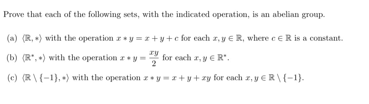 Prove that each of the following sets, with the indicated operation, is an abelian group.
(a) (R, *) with the operation x*y=x+y+c for each x, y € R, where c E R is a constant.
(b) (R*, *) with the operation x * y = for each x, y E R*.
xy
2
(c) (R \ {-1}, *) with the operation x * y = x + y + xy for each x, y ≤ R \ {-1}.