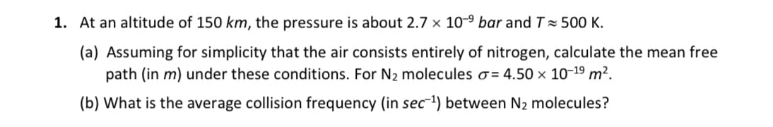 1. At an altitude of 150 km, the pressure is about 2.7 x 10-⁹ bar and T≈ 500 K.
(a) Assuming for simplicity that the air consists entirely of nitrogen, calculate the mean free
path (in m) under these conditions. For N₂ molecules o=4.50 × 10-19 m².
(b) What is the average collision frequency (in sec-¹) between N₂ molecules?