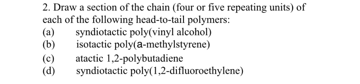 2. Draw a section of the chain (four or five repeating units) of
each of the following head-to-tail polymers:
(a) syndiotactic poly(vinyl alcohol)
isotactic poly(a-methylstyrene)
(b)
atactic 1,2-polybutadiene
syndiotactic poly(1,2-difluoroethylene)
(c)
(d)