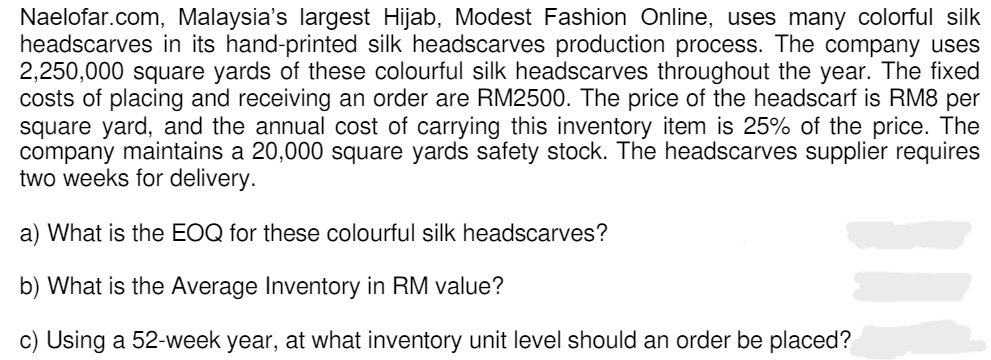 Naelofar.com, Malaysia's largest Hijab, Modest Fashion Online, uses many colorful silk
headscarves in its hand-printed silk headscarves production process. The company uses
2,250,000 square yards of these colourful silk headscarves throughout the year. The fixed
costs of placing and receiving an order are RM2500. The price of the headscarf is RM8 per
square yard, and the annual cost of carrying this inventory item is 25% of the price. The
company maintains a 20,000 square yards safety stock. The headscarves supplier requires
two weeks for delivery.
a) What is the EOQ for these colourful silk headscarves?
b) What is the Average Inventory in RM value?
c) Using a 52-week year, at what inventory unit level should an order be placed?