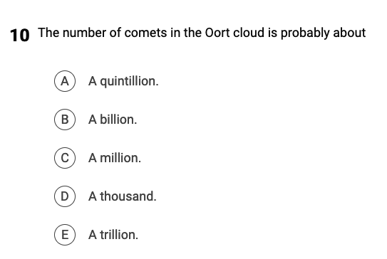 10 The number of comets in the Oort cloud is probably about
(A) A quintillion.
B) A billion.
C
A million.
(D) A thousand.
E
A trillion.