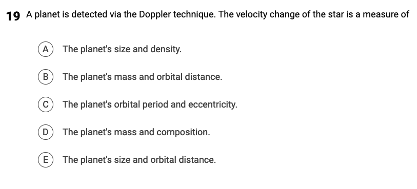 19 A planet is detected via the Doppler technique. The velocity change of the star is a measure of
A The planet's size and density.
B
C
D
E
The planet's mass and orbital distance.
The planet's orbital period and eccentricity.
The planet's mass and composition.
The planet's size and orbital distance.