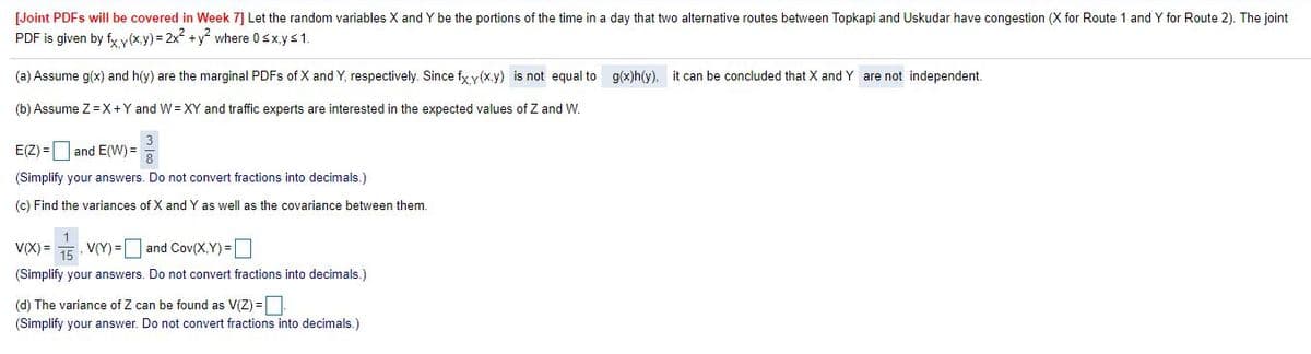 [Joint PDFS will be covered in Week 7] Let the random variables X and Y be the portions of the time in a day that two alternative routes between Topkapi and Uskudar have congestion (X for Route 1 and Y for Route 2). The joint
PDF is given by fx y(x.y) = 2x +y° where 0sx.ys1.
(a) Assume g(x) and h(y) are the marginal PDFS of X and Y, respectively. Since fy y(x.y) is not equal to g(x)h(y). it can be concluded that X and Y are not independent.
(b) Assume Z=X+Y and W= XY and traffic experts are interested in the expected values of Z and W.
E(Z) = |and E(W) =
(Simplify your answers. Do not convert fractions into decimals.)
(c) Find the variances of X and Y as well as the covariance between them.
V(X) =
15
,V(Y) =|
and Cov(X,Y) =
(Simplify your answers. Do not convert fractions into decimals.)
(d) The variance of Z can be found as V(Z) =
(Simplify your answer. Do not convert fractions into decimals.)
