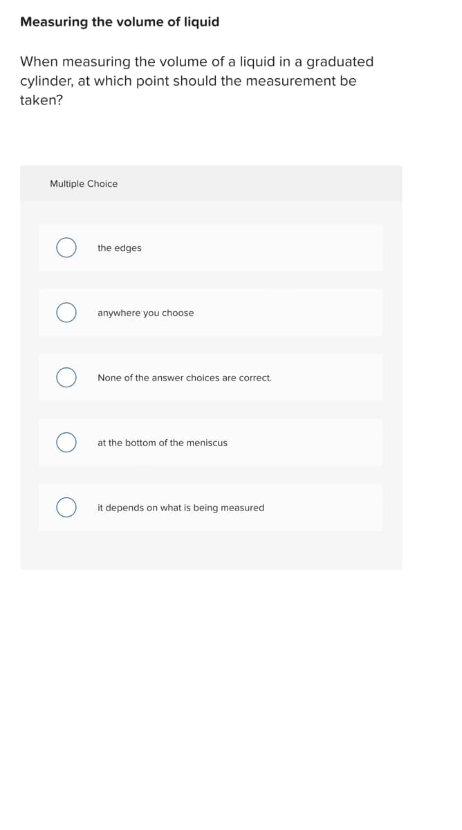 Measuring the volume of liquid
When measuring the volume of a liquid in a graduated
cylinder, at which point should the measurement be
taken?
Multiple Choice
the edges
anywhere you choose
None of the answer choices are correct.
at the bottom of the meniscus
it depends on what is being measured