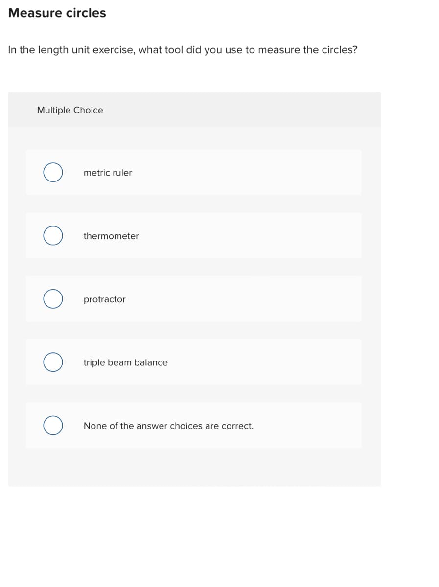 Measure circles
In the length unit exercise, what tool did you use to measure the circles?
Multiple Choice
metric ruler
thermometer
protractor
triple beam balance
None of the answer choices are correct.