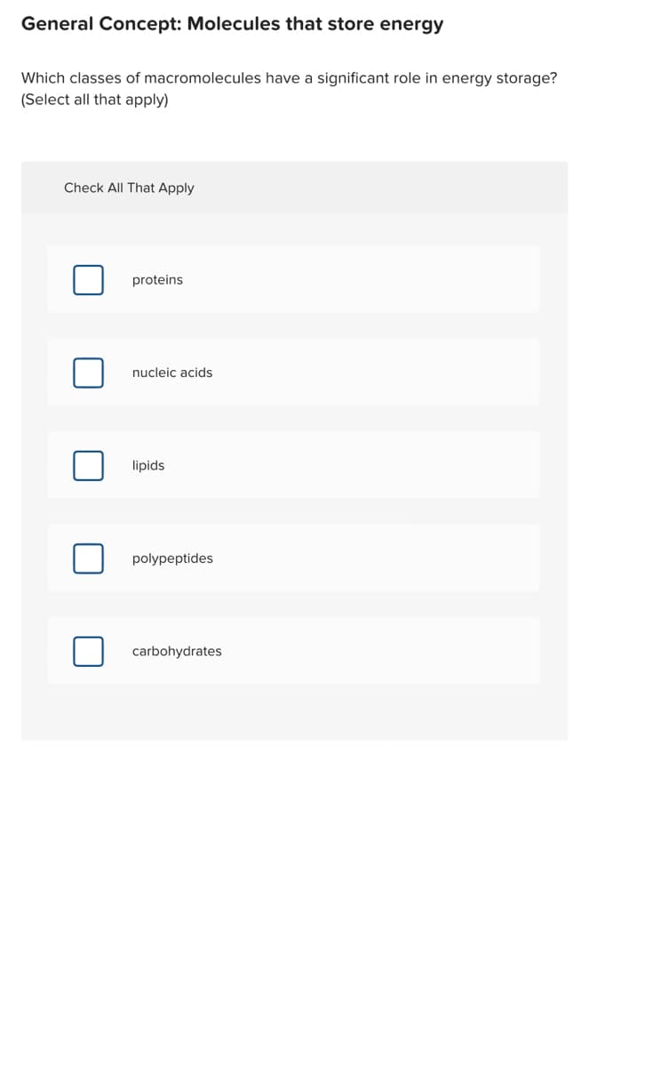 General Concept: Molecules that store energy
Which classes of macromolecules have a significant role in energy storage?
(Select all that apply)
Check All That Apply
proteins
nucleic acids
lipids
polypeptides
carbohydrates