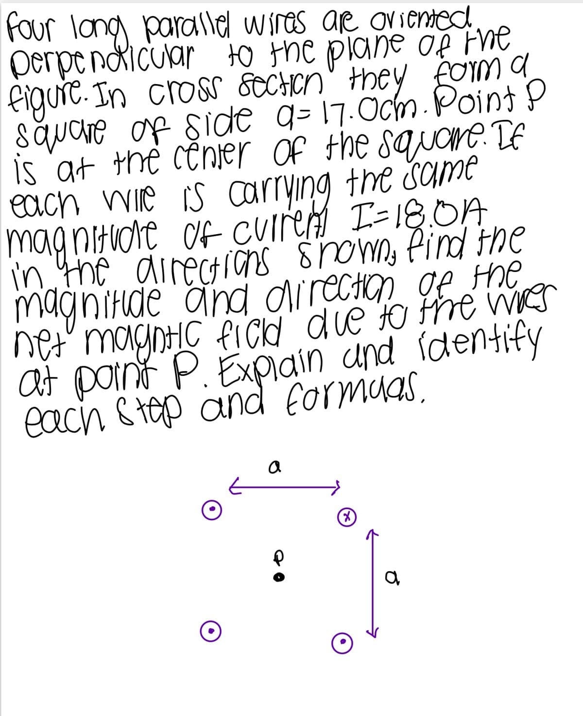 four long parallel wires are oriented.
perpendicular to the plane of the
figure. In cross section they form a
square of side 9=17.0cm. Point P
is at the center of the square. If
each wire is carrying the same
magnituore of current I=18.0A
in the directions shown, find the
magnitude and direction of the
net magntic field due to the wres
at point P. Explain and identify
each step and formulas.
a
а