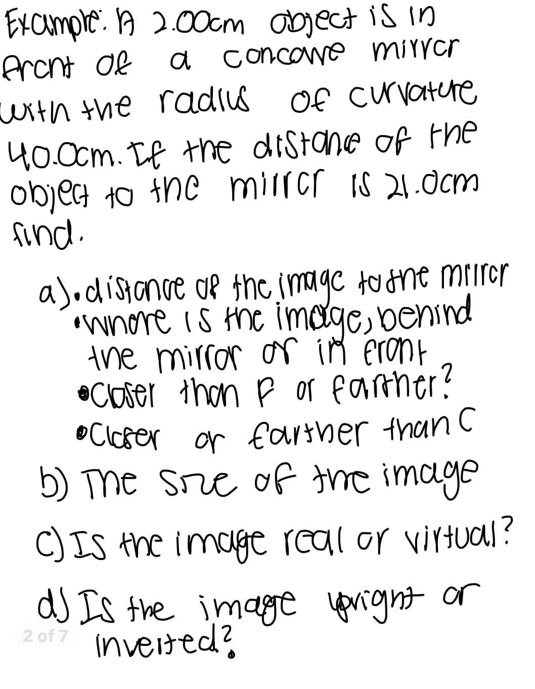 Example: A 2.00cm object is in
front of
a concave mirror
with the radius of curvature
40.0cm. If the distance of the
object to the mirror is 21.0cm
find.
a). distance of the image to the mirror
•Where is the image, behind
the mirror or in front
• Claser than F or farther?
• Closer or farther than c
b) The size of the image
C) Is the image real or virtual?
d) Is the image upright or
Inverted?
2 of 7