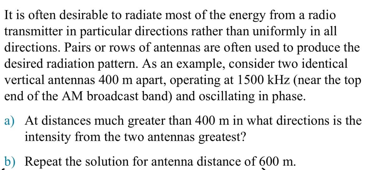 It is often desirable to radiate most of the energy from a radio
transmitter in particular directions rather than uniformly in all
directions. Pairs or rows of antennas are often used to produce the
desired radiation pattern. As an example, consider two identical
vertical antennas 400 m apart, operating at 1500 kHz (near the top
end of the AM broadcast band) and oscillating in phase.
a) At distances much greater than 400 m in what directions is the
intensity from the two antennas greatest?
b) Repeat the solution for antenna distance of 600 m.