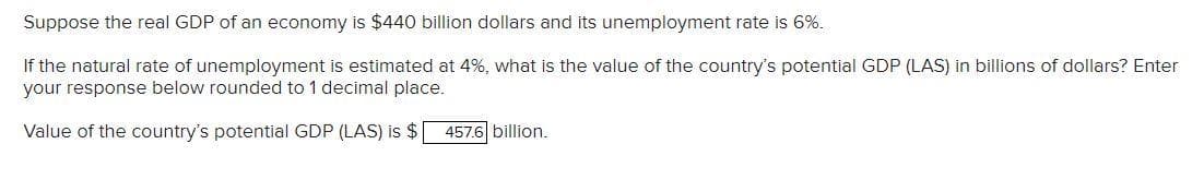 Suppose the real GDP of an economy is $440 billion dollars and its unemployment rate is 6%.
If the natural rate of unemployment is estimated at 4%, what is the value of the country's potential GDP (LAS) in billions of dollars? Enter
your response below rounded to 1 decimal place.
Value of the country's potential GDP (LAS) is $
457.6 billion.