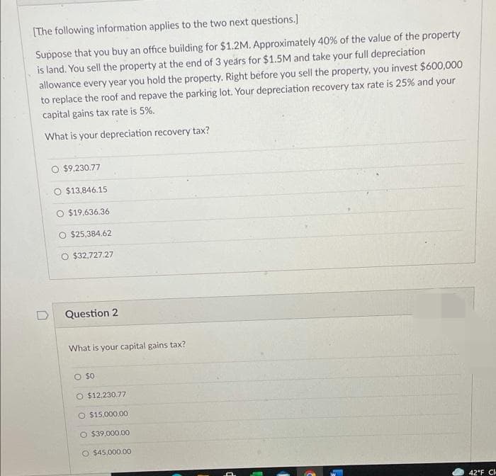 (The following information applies to the two next questions.]
Suppose that you buy an office building for $1.2M. Approximately 40% of the value of the property
is land. You sell the property at the end of 3 years for $1.5M and take your full depreciation
allowance every year you hold the property. Right before you sell the property, you invest $600,000
to replace the roof and repave the parking lot. Your depreciation recovery tax rate is 25% and your
capital gains tax rate is 5%.
What is your depreciation recovery' tax?
O $9,230.77
$13,846.15
O $19,636.36
O $25,384.62
O $32,727.27
Question 2
What is your capital gains tax?
O so
O $12,230.77
O S15,000.00
O $39.000.00
O $45,000.00
42°F C
