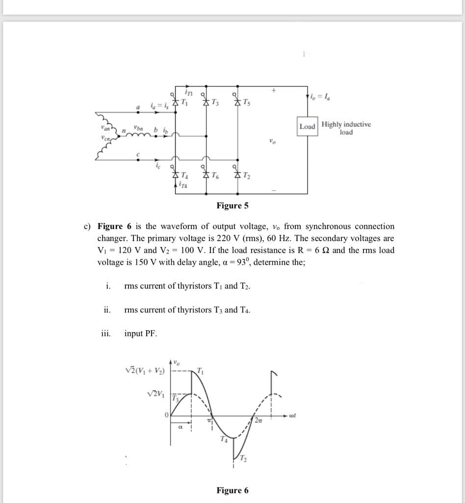 i = i,
太Ts
Load Highly inductive
load
Vo
Figure 5
c) Figure 6 is the waveform of output voltage,
changer. The primary voltage is 220 V (rms), 60 Hz. The secondary voltages are
V1 = 120 V and V2 = 100 V. If the load resistance is R = 6 Q and the rms load
voltage is 150 V with delay angle, a = 93°, determine the;
from synchronous connection
i.
rms current of thyristors T1 and T2.
ii.
rms current of thyristors T3 and T4.
iii.
input PF.
Vo
V2(V; + V2)
T
T2
Figure 6
